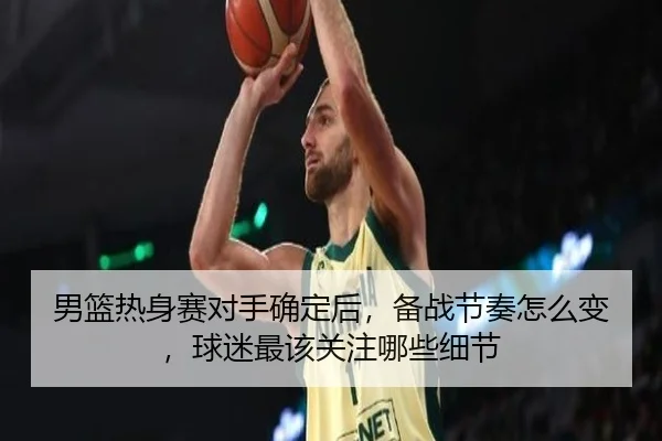 男篮热身赛对手确定后，备战节奏怎么变，球迷最该关注哪些细节